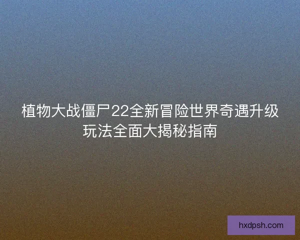 植物大战僵尸22全新冒险世界奇遇升级玩法全面大揭秘指南