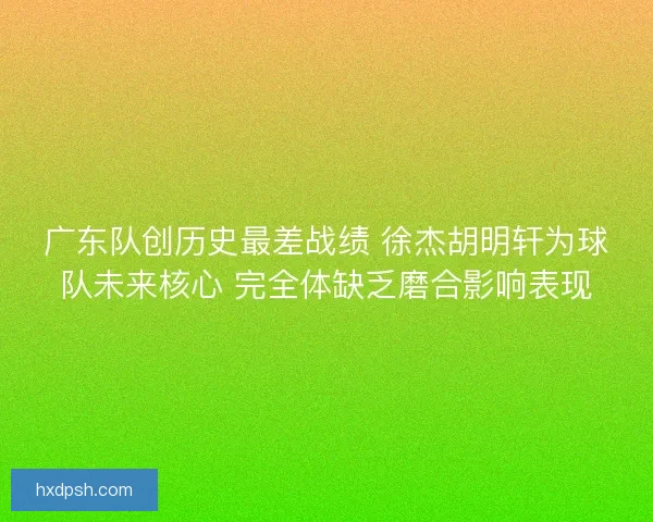广东队创历史最差战绩 徐杰胡明轩为球队未来核心 完全体缺乏磨合影响表现