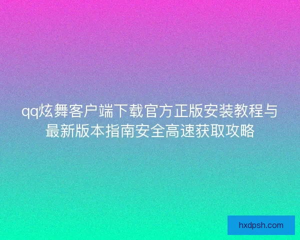 qq炫舞客户端下载官方正版安装教程与最新版本指南安全高速获取攻略