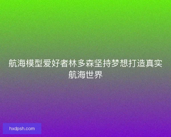航海模型爱好者林多森坚持梦想打造真实航海世界