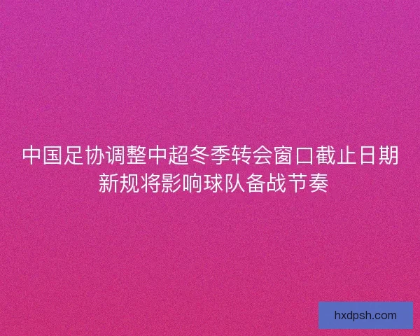 中国足协调整中超冬季转会窗口截止日期 新规将影响球队备战节奏