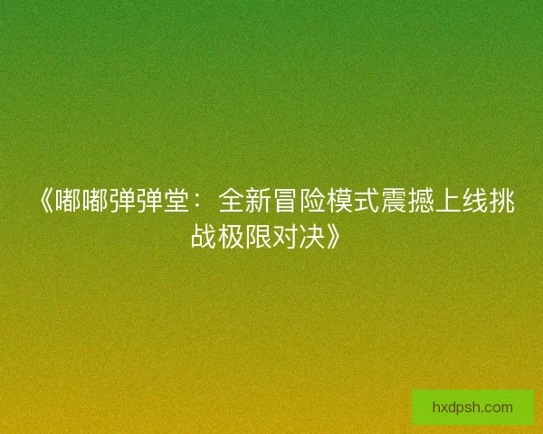 《嘟嘟弹弹堂：全新冒险模式震撼上线挑战极限对决》