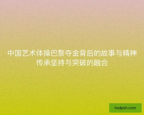 中国艺术体操巴黎夺金背后的故事与精神传承坚持与突破的融合